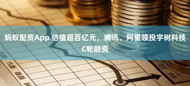 蚂蚁配资App 估值超百亿元，腾讯、阿里领投宇树科技C轮融资
