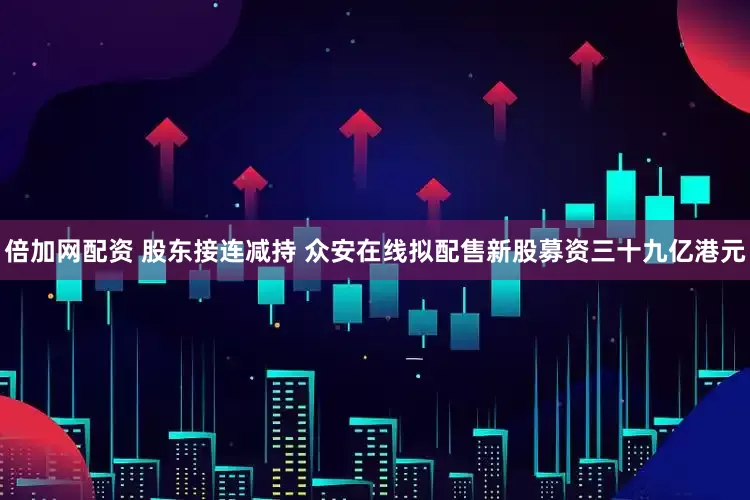 倍加网配资 股东接连减持 众安在线拟配售新股募资三十九亿港元