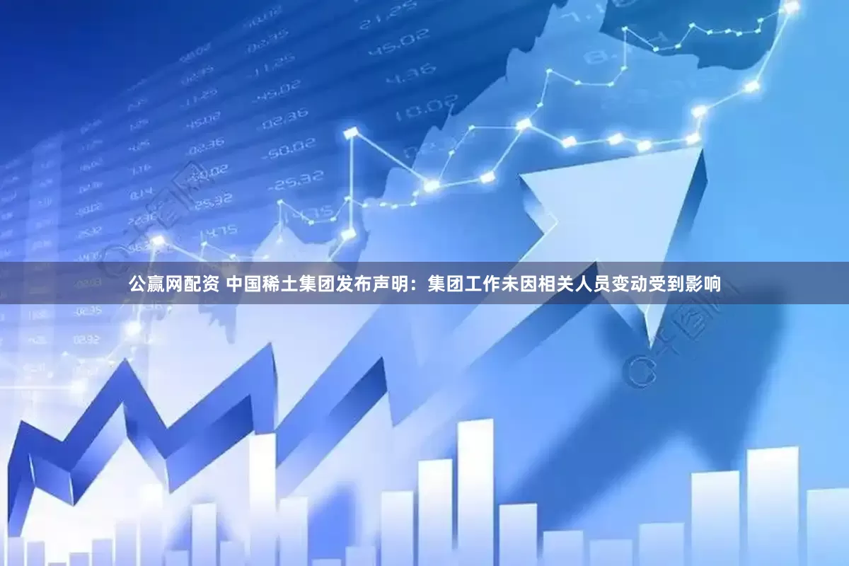 公赢网配资 中国稀土集团发布声明：集团工作未因相关人员变动受到影响