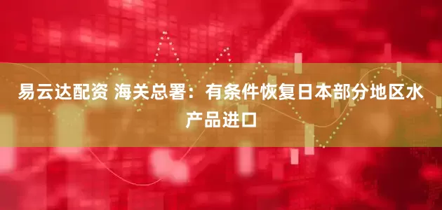 易云达配资 海关总署：有条件恢复日本部分地区水产品进口