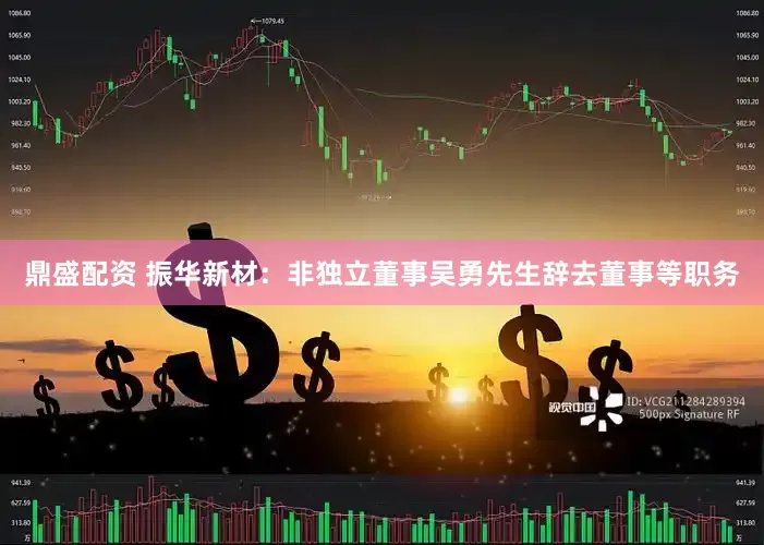 鼎盛配资 振华新材：非独立董事吴勇先生辞去董事等职务