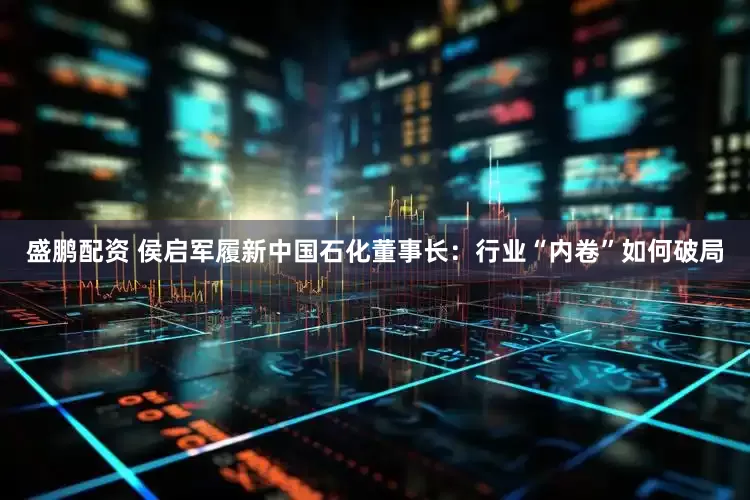 盛鹏配资 侯启军履新中国石化董事长：行业“内卷”如何破局
