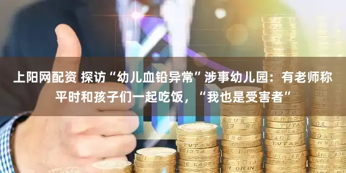 上阳网配资 探访“幼儿血铅异常”涉事幼儿园：有老师称平时和孩子们一起吃饭，“我也是受害者”