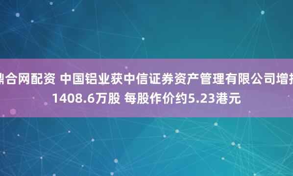 鼎合网配资 中国铝业获中信证券资产管理有限公司增持1408.6万股 每股作价约5.23港元