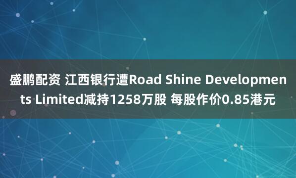 盛鹏配资 江西银行遭Road Shine Developments Limited减持1258万股 每股作价0.85港元