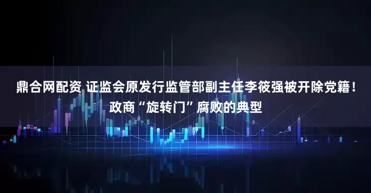 鼎合网配资 证监会原发行监管部副主任李筱强被开除党籍！政商“旋转门”腐败的典型