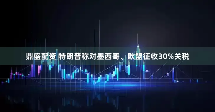 鼎盛配资 特朗普称对墨西哥、欧盟征收30%关税