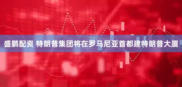 盛鹏配资 特朗普集团将在罗马尼亚首都建特朗普大厦