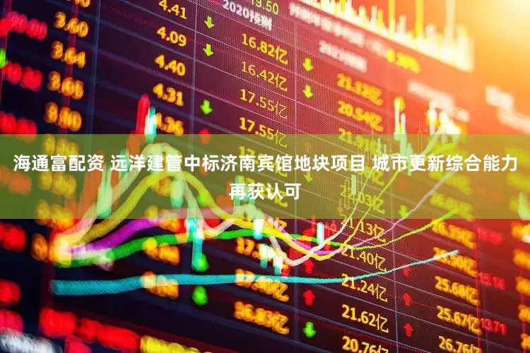 海通富配资 远洋建管中标济南宾馆地块项目 城市更新综合能力再获认可