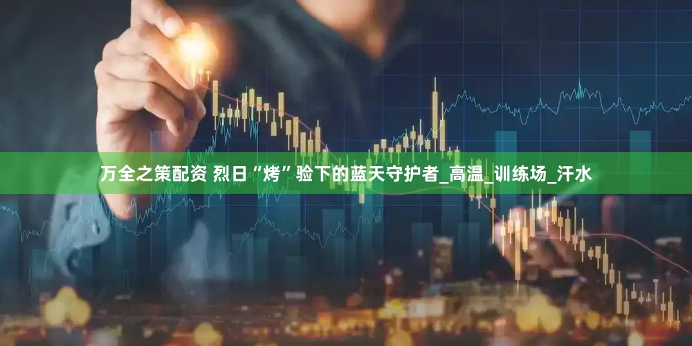 万全之策配资 烈日“烤”验下的蓝天守护者_高温_训练场_汗水